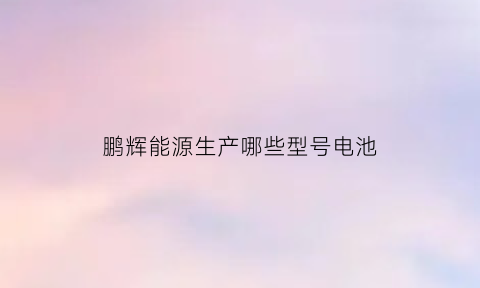 鹏辉能源生产哪些型号电池