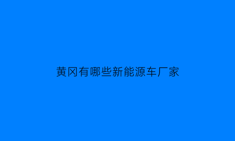 黄冈有哪些新能源车厂家(黄冈电动汽车厂)