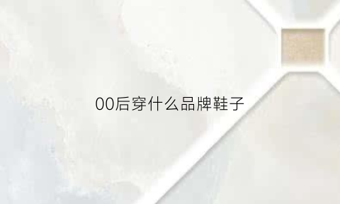 00后穿什么品牌鞋子(00后穿什么品牌鞋子好看)