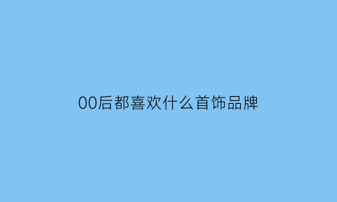 00后都喜欢什么首饰品牌(00后喜欢什么品牌名字)