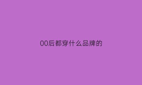 00后都穿什么品牌的(00后穿什么品牌的内衣)