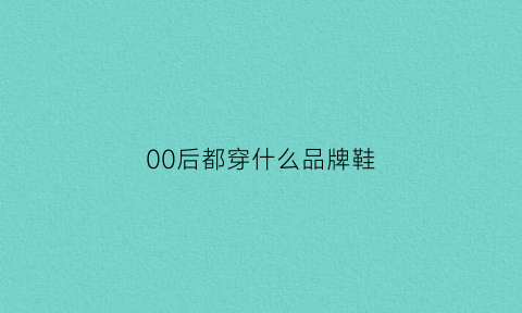 00后都穿什么品牌鞋(00后穿什么牌子)