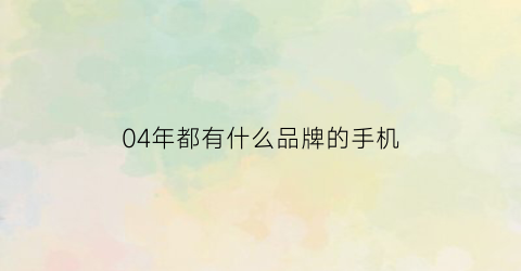 04年都有什么品牌的手机(04年的手机有哪些)