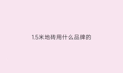 15米地砖用什么品牌的(15米的瓷砖和12米的瓷砖哪个效果好)