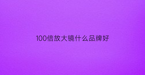 100倍放大镜什么品牌好(100倍放大镜什么品牌好用)