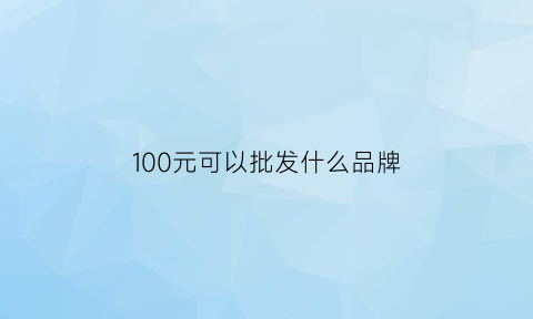 100元可以批发什么品牌(一百元的人民币批发)