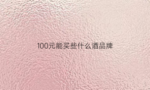 100元能买些什么酒品牌(100块钱左右的酒什么酒好喝)