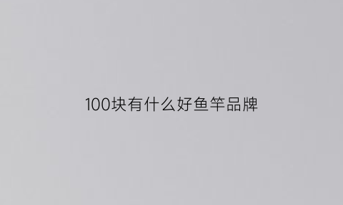 100块有什么好鱼竿品牌(100元鱼竿哪个性价比高)