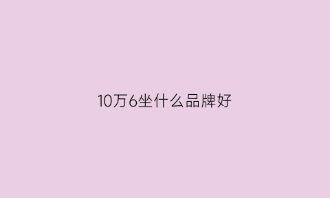 10万6坐什么品牌好(十万左右买什么车好六座)