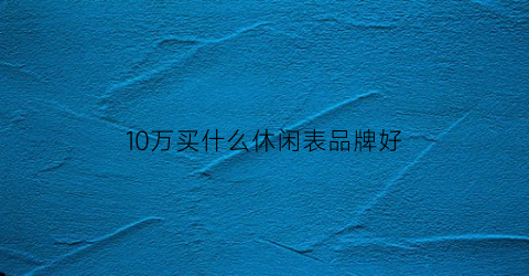 10万买什么休闲表品牌好(10万以内买什么表好)