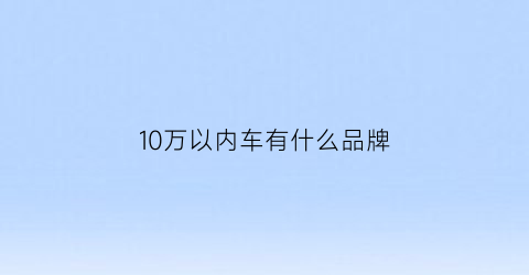 10万以内车有什么品牌(10万以内的好车有哪些)