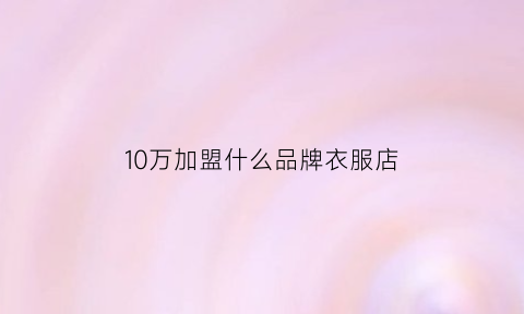 10万加盟什么品牌衣服店(10多万加盟什么店好)