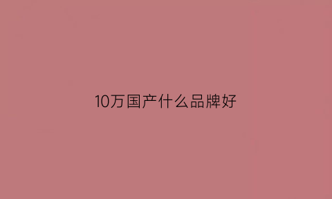 10万国产什么品牌好(十万元的国产车买哪个牌子好)