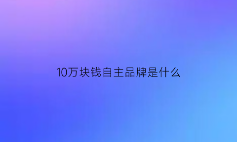 10万块钱自主品牌是什么(10万左右自主suv)