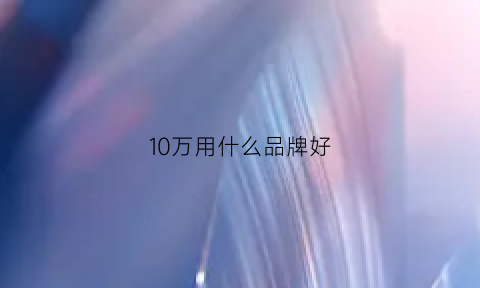 10万用什么品牌好(10万什么牌子的车好)