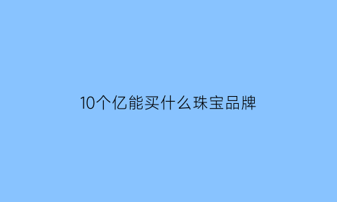 10个亿能买什么珠宝品牌(十个亿能买多少)