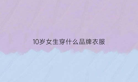 10岁女生穿什么品牌衣服(10岁女生穿什么品牌衣服好)