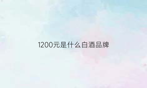 1200元是什么白酒品牌(1200元的酒都有哪些)