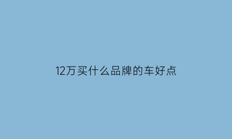 12万买什么品牌的车好点(12万买什么品牌的车好点耐用)