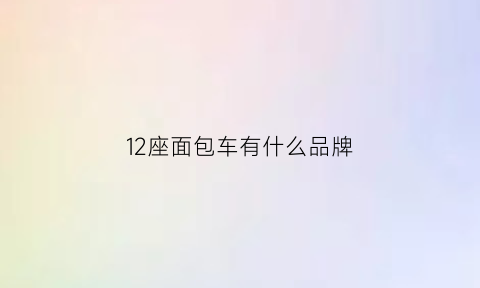 12座面包车有什么品牌(12座面包车用什么驾驶证)