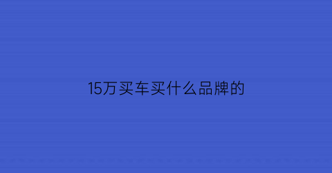 15万买车买什么品牌的(15万买车买什么品牌的车好)