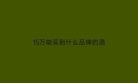 15万能买到什么品牌的酒(15万能买到什么品牌的酒杯)