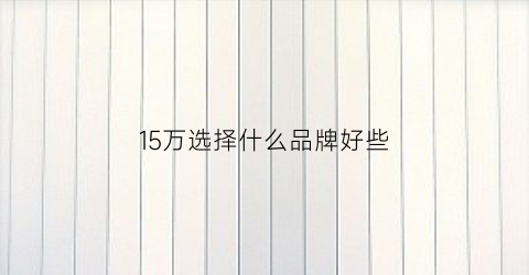 15万选择什么品牌好些(15万选择什么品牌好些呢)