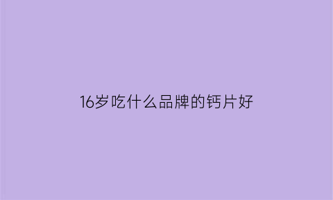 16岁吃什么品牌的钙片好(16岁吃什么牌子钙片好)