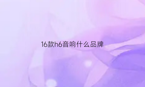 16款h6音响什么品牌(2017款换代哈弗h6音响系统怎么样)