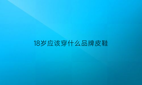 18岁应该穿什么品牌皮鞋(18岁穿皮鞋合适吗)