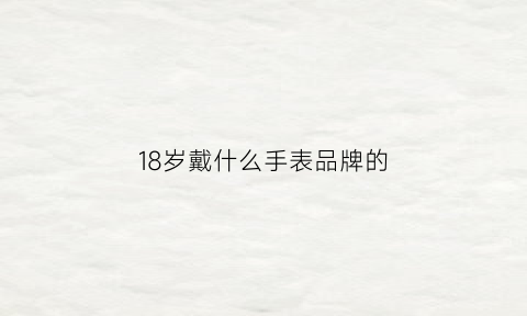 18岁戴什么手表品牌的(18岁戴什么手表品牌的好看)