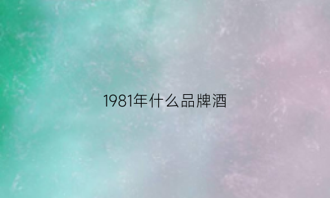 1981年什么品牌酒(81年的什么酒)