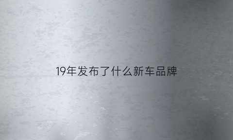 19年发布了什么新车品牌(2019年新车上市车型)