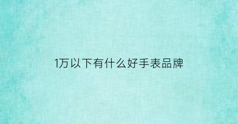 1万以下有什么好手表品牌(一万元以下的表买什么品牌表最划算)