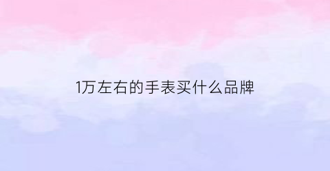 1万左右的手表买什么品牌(1万左右的手表哪个牌子好)