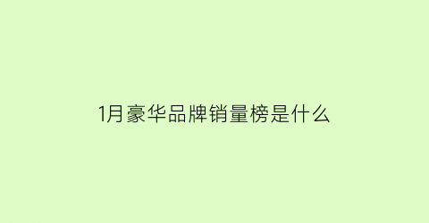 1月豪华品牌销量榜是什么(1月豪华车销量)