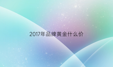 2017年品牌黄金什么价(2017年黄金最高和最低价格)