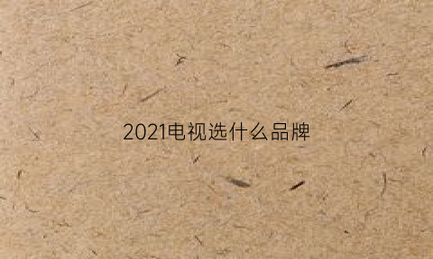 2021电视选什么品牌(2021电视什么牌子好)