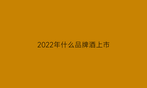 2022年什么品牌酒上市(2022年什么品牌酒上市了)