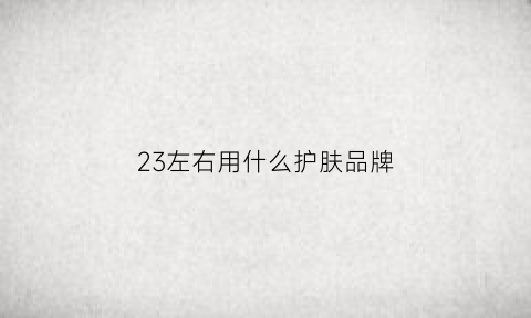 23左右用什么护肤品牌(23适合用什么牌子的护肤品牌)