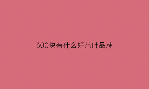 300块有什么好茶叶品牌(300多的茶叶什么档次)