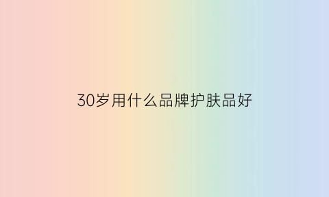 30岁用什么品牌护肤品好(30岁用什么护肤品性价比高)