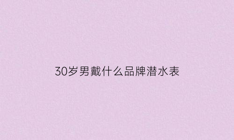 30岁男戴什么品牌潜水表(30岁男戴什么品牌潜水表好)