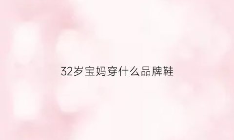 32岁宝妈穿什么品牌鞋(适合32岁女性穿的品牌)