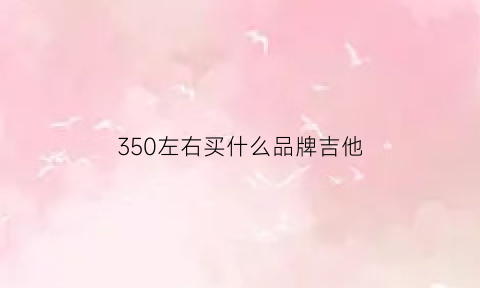 350左右买什么品牌吉他(3500的吉他什么档次)