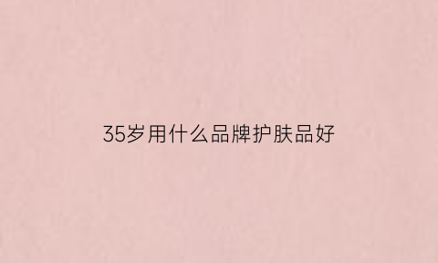 35岁用什么品牌护肤品好(35岁用什么牌子的护肤品好)