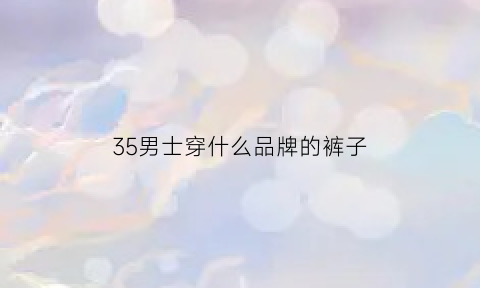 35男士穿什么品牌的裤子(35男士穿着搭配图片)