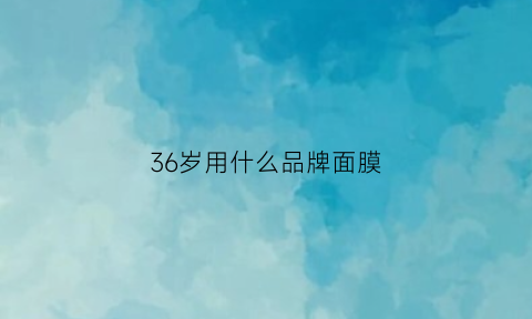 36岁用什么品牌面膜(女人36岁以后用什么面膜好)