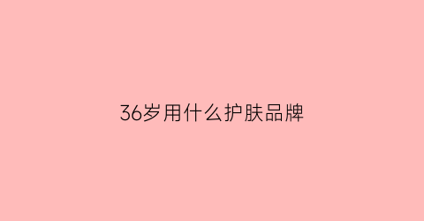 36岁用什么护肤品牌(36岁用什么牌子的护肤品好用)