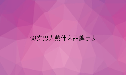 38岁男人戴什么品牌手表(38岁男人戴什么品牌手表好看)